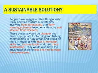    People have suggested that Bangladesh
    really needs a mixture of strategies
    involving flood forecasting and early
    warning schemes together with more well
    stocked flood shelters.
   These projects would be cheaper and
    more appropriate for farming and fishing
    communities in rural areas and would be
    more in keeping with local knowledge,
    skills and income levels and thus more
    sustainable. They would also have the
    advantage of being less likely to damage
    the ecosystems.
 