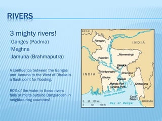 3 mighty rivers!
Ganges    (Padma)
Meghna
Jamuna     (Brahmaputra)

A confluence between the Ganges
and Jamuna to the West of Dhaka is
a flash point for flooding.

80% of the water in these rivers
falls or melts outside Bangladesh in
neighbouring countries!
 
