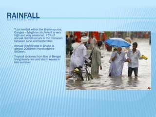 •   Total rainfall within the Brahmaputra,
    Ganges – Meghna catchment is very
    high and very seasonal. 75% of
    annual rainfall occurs in the monsoon
    between June and September.
•   Annual rainfall total in Dhaka is
    almost 2000mm (Hertfordshire
    900mm).
•   Tropical cyclones from Bay of Bengal
    bring heavy rain and storm waves in
    late summer.
 