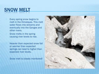    Every spring snow begins to
    melt in the Himalayas. This melt
    water flows into streams and
    eventually into the Ganges and
    other rivers.
   Snow melts in the spring
    causing river levels to rise.

   Heavier than expected snow fall
    or warmer than expected
    springs can lead to higher than
    expected river levels.

   Snow melt is closely monitored!
 