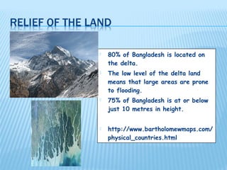    80% of Bangladesh is located on
    the delta.
   The low level of the delta land
    means that large areas are prone
    to flooding.
   75% of Bangladesh is at or below
    just 10 metres in height.


   http://www.bartholomewmaps.com/
    physical_countries.html
 