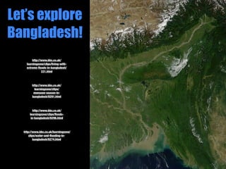 Let’s explore
Bangladesh!
        http://www.bbc.co.uk/
    learningzone/clips/living-with-
    extreme-ﬂoods-in-bangladesh/
               331.html



        http://www.bbc.co.uk/
          learningzone/clips/
         monsoon-season-in-
        bangladesh/8291.html



         http://www.bbc.co.uk/
      learningzone/clips/ﬂoods-
       in-bangladesh/8296.html



  http://www.bbc.co.uk/learningzone/
      clips/water-and-ﬂooding-in-
         bangladesh/8274.html
 