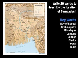 Write 20 words to
describe the location
      of Bangladesh

        Key Words
        Bay of Bengal
         Brahmaputra
           Himalayas
             Jamuna
              Ganges
               Dhaka
                Delta
                India
 