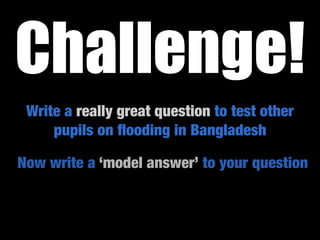 Challenge!
 Write a really great question to test other
     pupils on ﬂooding in Bangladesh

Now write a ‘model answer’ to your question
 