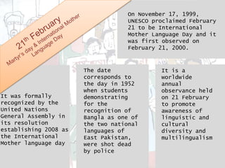 On November 17, 1999,
UNESCO proclaimed February
21 to be International
Mother Language Day and it
was first observed on
February 21, 2000.
It was formally
recognized by the
United Nations
General Assembly in
its resolution
establishing 2008 as
the International
Mother language day
The date
corresponds to
the day in 1952
when students
demonstrating
for the
recognition of
Bangla as one of
the two national
languages of
East Pakistan,
were shot dead
by police
It is a
worldwide
annual
observance held
on 21 February
to promote
awareness of
linguistic and
cultural
diversity and
multilingualism
 