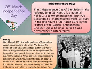 26th March
Independence
Day
Independence Day:
The Independence Day of Bangladesh, also
referred to as 26 March, is a national
holiday. It commemorates the country’s
declaration of independence from Pakistan
in the late hours of 25 March 1971 by the
“Father of the Nation” Bongobondhu
Sheikh Mujibur Rahman befor he was
arrested by Pakistani forces.
History :
On 26 March 1971 the independence of Bangladesh
was declared and the Liberation War began. The
People of then-East Pakistan took part in this war to
liberate Bangladesh from Pakistan. Independence for
Bangladesh was gained through a nine-month civil war
against the Pakistani Army, and their Bengali speaking
collaborators which resulted in the loss of about 3
million lives.. The Mukti Bahini, with military support
form India, defeated the Pakistani Army on December
in the same year, which is celebrated as Victory Day.
 