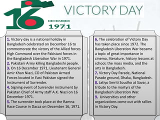 Victory day is a national holiday in
Bangladesh celebrated on December 16 to
commemorate the victory of the Allied forces
High Command over the Pakistani forces in
the Bangladesh Liberation War in 1971.
Pakistani Army killing Bangladeshi people.
On 16 December 1971, Lieutenant General
Amir Khan Niazi, CO of Pakistan Armed
Forces located in East Pakistan signed the
Instrument of Surrender.
Signing event of Surrender instrument by
Pakistan Chief of Army staff A.K. Niazi on 16
December 1971.
The surrender took place at the Ramna
Race Course in Dacca on December 16, 1971.
The celebration of Victory Day
has taken place since 1972. The
Bangladesh Liberation War became
a topic of great importance in
cinema, literature, history lessons at
school, the mass media, and the
arts in Bangladesh.
Victory Day Parade, National
Parade ground, Dhaka, Bangladesh.
Jatiyo Smriti Soudho at Savar, a
tribute to the martyrs of the
Bangladesh Liberation War.
Universities and other
organizations come out with rallies
in Victory Day.
 