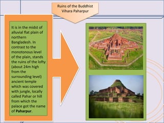 Ruins of the Buddhist
Vihara Paharpur
It is in the midst of
alluvial flat plain of
northern
Bangladesh. In
contrast to the
monotonous level
of the plain, stands
the ruins of the lofty
(about 24m high
from the
surrounding level)
ancient temple
which was covered
with jungle, locally
called Pahar or hill
from which the
palace got the name
of Paharpur.
 