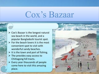 Cox’s Bazaar
 Cox’s Bazaar is the longest natural
sea beach in the world, and a
popular Bangladeshi tourist spot.
 For the beach lovers it is the most
convenient spot to visit with
wonderful sandy beaches.
 It is the town and port of fishing.
 The provides easy access to
Chittagong hill tracts.
 Every year thousands of people
come here to visit this amazing
place.
 