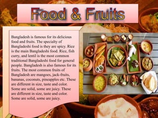 Bangladesh is famous for its delicious
food and fruits. The specialty of
Bangladeshi food is they are spicy. Rice
is the main Bangladeshi food. Rice, fish
curry, and lentil is the most common
traditional Bangladeshi food for general
people. Bangladesh is also famous for its
fruits. The most common fruits of
Bangladesh are mangoes, jack-fruits,
bananas, coconuts, pineapples etc. These
are different in size, taste and color.
Some are solid, some are juicy. These
are different in size, taste and color.
Some are solid, some are juicy.
 