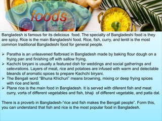 Bangladesh is famous for its delicious food. The specialty of Bangladeshi food is they
are spicy. Rice is the main Bangladeshi food. Rice, fish, curry, and lentil is the most
common traditional Bangladeshi food for general people.
 Paratha is an unleavened flatbread in Bangladesh made by baking flour dough on a
frying pan and finishing off with sallow frying.
 Kachchi biryani is usually a featured dish for weddings and social gatherings and
celevrations. Layers of meat, rice and potatoes are infused with warm and delectable
bleands of aromatic spices to prepare Kachchi biryani.
 The Bengali word “Bhuna Khichuri” means browning, mixing or deep frying spices
with rice and lentil.
 Plane rice is the main food in Bangladesh. It is served with diferent fish and meat
curry, vorta of different vegetables and fish, bhaji of different vegetable, and patla dal.
There is a proverb in Bangladesh-”rice and fish makes the Bengali people”. Form this,
you can understand that fish and rice is the most popular food in Bangladesh.
 