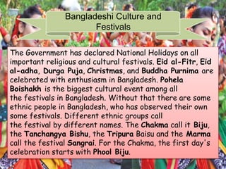 Bangladeshi Culture and
Festivals
The Government has declared National Holidays on all
important religious and cultural festivals. Eid al-Fitr, Eid
al-adha, Durga Puja, Christmas, and Buddha Purnima are
celebrated with enthusiasm in Bangladesh. Pohela
Boishakh is the biggest cultural event among all
the festivals in Bangladesh. Without that there are some
ethnic people in Bangladesh, who has observed their own
some festivals. Different ethnic groups call
the festival by different names. The Chakma call it Biju,
the Tanchangya Bishu, the Tripura Baisu and the Marma
call the festival Sangrai. For the Chakma, the first day's
celebration starts with Phool Biju.
 