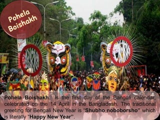 Pohela Boishakh is the first day of the Bangali calendar,
celebrated on the 14 April in the Bangladesh. The traditional
greeting for Bengali New Year is “Shubho noboborsho” which
is literally “Happy New Year”.
 