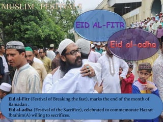 Eid al-Fitr (Festival of Breaking the fast), marks the end of the month of
Ramadan .
Eid al-adha (Festival of the Sacrifice), celebrated to commemorate Hazrat
Ibrahim(A) willing to secrifices.
MUSLIM FESTIVALS
 