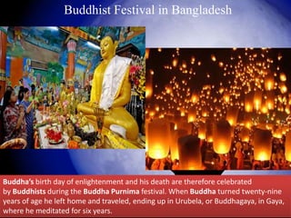 Buddha’s birth day of enlightenment and his death are therefore celebrated
by Buddhists during the Buddha Purnima festival. When Buddha turned twenty-nine
years of age he left home and traveled, ending up in Urubela, or Buddhagaya, in Gaya,
where he meditated for six years.
Buddhist Festival in Bangladesh
 