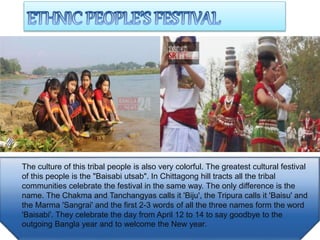 The culture of this tribal people is also very colorful. The greatest cultural festival
of this people is the "Baisabi utsab". In Chittagong hill tracts all the tribal
communities celebrate the festival in the same way. The only difference is the
name. The Chakma and Tanchangyas calls it 'Biju', the Tripura calls it 'Baisu' and
the Marma 'Sangrai' and the first 2-3 words of all the three names form the word
'Baisabi'. They celebrate the day from April 12 to 14 to say goodbye to the
outgoing Bangla year and to welcome the New year.
 