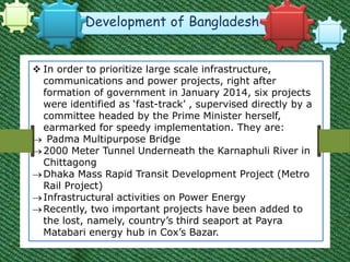 Development of Bangladesh
 In order to prioritize large scale infrastructure,
communications and power projects, right after
formation of government in January 2014, six projects
were identified as ‘fast-track’ , supervised directly by a
committee headed by the Prime Minister herself,
earmarked for speedy implementation. They are:
 Padma Multipurpose Bridge
2000 Meter Tunnel Underneath the Karnaphuli River in
Chittagong
Dhaka Mass Rapid Transit Development Project (Metro
Rail Project)
Infrastructural activities on Power Energy
Recently, two important projects have been added to
the lost, namely, country’s third seaport at Payra
Matabari energy hub in Cox’s Bazar.
 