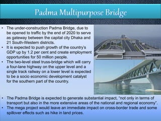 • The under-construction Padma Bridge, due to
be opened to traffic by the end of 2020 to serve
as gateway between the capital city Dhaka and
21 South-Western districts.
• It is expected to push growth of the country’s
GDP up by 1.2 per cent and create employment
opportunities for 50 million people.
• The two-level steel truss-bridge which will carry
a four-lane highway on the upper level and a
single track railway on a lower level is expected
to be a socio economic development catalyst
for the southern part of the country.
• The Padma Bridge is expected to generate substantial impact, “not only in terms of
transport but also in the more extensive areas of the national and regional economy”.
• The mega project would leave an immediate impact on cross-border trade and some
spillover effects such as hike in land prices.
 