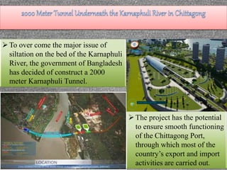 The project has the potential
to ensure smooth functioning
of the Chittagong Port,
through which most of the
country’s export and import
activities are carried out.
To over come the major issue of
siltation on the bed of the Karnaphuli
River, the government of Bangladesh
has decided of construct a 2000
meter Karnaphuli Tunnel.
 