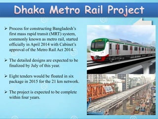  Process for constructing Bangladesh’s
first mass rapid transit (MRT) system,
commonly known as metro rail, started
officially in April 2014 with Cabinet’s
approval of the Metro Rail Act 2014.
 The detailed designs are expected to be
finalized by July of this year.
 Eight tenders would be floated in six
package in 2015 for the 21 km network.
 The project is expected to be complete
within four years.
 