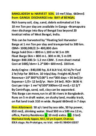 BANGLADESH to HARVEST SOIL 10 mnT/day. 660mn$
from GANGA DISCHARGE into BAY of BENGAL
Rich loamy soil, clay, sand, debris estimated at 5 to
10 mn Ton per day are available in Ganga –Bramaputra
river discharge into Bay of Bengal Sea beyond 20
knotical miles of West Bengal, India.
This can be harvested by ”Floating Soil Harvester
Barge at 1 mn Ton per day and transported to 300 km.
CBM= 1000,000/2.5= 400,000 cbm
Barge hold Dim = 800 m L.100 m W.5 m Dft
Float Barge Dim = 800 m L. 300 m W, 5 m Dft
Barge= 800.300.5= 1.2 mn CBM . 5 mm sheet metal
Cost at 500$/cbm= 1.2*500= 600 mn$. 330 knt.
Andy Engine : 840,000 hp, 8.4 kLit Vol, 42 kL/hr Fuel
2 hr/trip for 300 km. 10 trips/day. Freight:4C/km/T
Revenue= 10*300*4/100*1 mn*300 days = 36 bn$/yr
Expense= 1/3= 12 bn$/yr. Net= 24 bn$. ROI= 3636 %
Cost per trip= 1 mn*4/100*300km=12 mn$.=12 $/T
By Centrifuge, sand, soil, clay can be separated.
This Barge can move,run in all 56 rivers in Bangladesh.
Runs on 5 m draft water, on slushy land, muddy track,
on flat land track 310 m wide. Repaid 660mn$ in 7 days
Firm Allotment: 50 a/c land by sea side, 50 hp power,
650 mn$, drinking water. Shed 500 m x 500 mx 12 m,
office, Pantry Residence or 10 mn$ extra. BG: 3 bn$
Muthukal Andy Appan, M.E, 50 yrs Expert, Chennai.
IDEA stage. No Prototype, no trial. mb+91 98404 63337
 