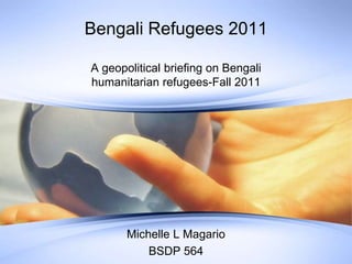 Bengali Refugees 2011
A geopolitical briefing on Bengali
humanitarian refugees-Fall 2011
Michelle L Magario
BSDP 564
 