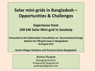 Solar mini-grids in Bangladesh –
Opportunities & Challenges
Experience from
100 kW Solar Mini-grid in Sandwip
Presented at the Stakeholder Consultation on Decentralized Energy
Options for Off-grid areas in Bangladesh
26 August 2015
Smart Villages Initiative and Practical Action Bangladesh
Asma Huque
Managing Director
Prokaushali Sangsad Ltd.
psldhaka2@gmail.com
 