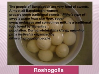 Roshogolla
The people of Bangladesh are very fond of sweets.
Almost all Bangladeshi women
prepare some traditional sweets. ‘Pitha’a type of
sweets made from rice flour, sugar
syrup molasses and sometimes milk, is a traditional
food loved by the entire
population. During winter Pitha Utsab, meaning
pitha festival is organized by
different groups of people.
 