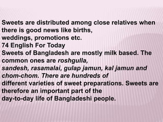 Sweets are distributed among close relatives when
there is good news like births,
weddings, promotions etc.
74 English For Today
Sweets of Bangladesh are mostly milk based. The
common ones are roshgulla,
sandesh, rasamalai, gulap jamun, kal jamun and
chom-chom. There are hundreds of
different varieties of sweet preparations. Sweets are
therefore an important part of the
day-to-day life of Bangladeshi people.
 