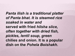 Panta ilish is a traditional platter
of Panta bhat. It is steamed rice
soaked in water and
served with fried hilsha slice,
often together with dried fish,
pickles, lentil soup, green
chilies and onion. It is a popular
dish on the Pohela Boishakh.
 