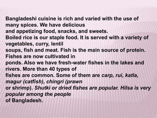 Bangladeshi cuisine is rich and varied with the use of
many spices. We have delicious
and appetizing food, snacks, and sweets.
Boiled rice is our staple food. It is served with a variety of
vegetables, curry, lentil
soups, fish and meat. Fish is the main source of protein.
Fishes are now cultivated in
ponds. Also we have fresh-water fishes in the lakes and
rivers. More than 40 types of
fishes are common. Some of them are carp, rui, katla,
magur (catfish), chingri (prawn
or shrimp). Shutki or dried fishes are popular. Hilsa is very
popular among the people
of Bangladesh.
 