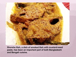 Shorshe Ilish, a dish of smoked Ilish with mustard-seed
paste, has been an important part of both Bangladeshi
and Bengali cuisine.
 