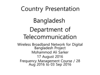 Bangladesh
Wireless Broadband Network for Digital
Bangladesh Project
Mohammod Ali Sarker
17 August 2016
Frequency Management Course / 28
Aug 2016 to 03 Sep 2016
Department of
Telecommunication
Country Presentation
 