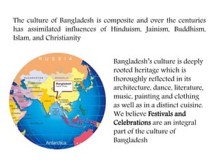 The culture of Bangladesh is composite and over the centuries
has assimilated influences of Hinduism, Jainism, Buddhism,
Islam, and Christianity
Bangladesh’s culture is deeply
rooted heritage which is
thoroughly reflected in its
architecture, dance, literature,
music, painting and clothing
as well as in a distinct cuisine.
We believe Festivals and
Celebrations are an integral
part of the culture of
Bangladesh
 