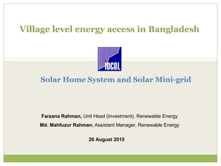 Village level energy access in Bangladesh
Farzana Rahman, Unit Head (Investment), Renewable Energy
Md. Mahfuzur Rahman, Assistant Manager, Renewable Energy
26 August 2015
Solar Home System and Solar Mini-grid
 