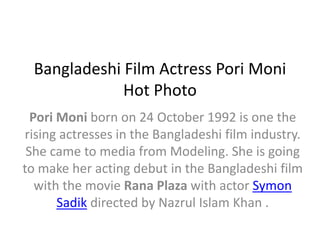 Bangladeshi Film Actress Pori Moni 
Hot Photo 
Pori Moni born on 24 October 1992 is one the 
rising actresses in the Bangladeshi film industry. 
She came to media from Modeling. She is going 
to make her acting debut in the Bangladeshi film 
with the movie Rana Plaza with actor Symon 
Sadik directed by Nazrul Islam Khan . 
 