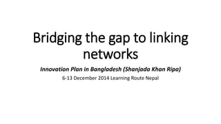 Bridging the gap to linking 
networks 
Innovation Plan in Bangladesh (Shanjada Khan Ripa) 
6-13 December 2014 Learning Route Nepal 
 