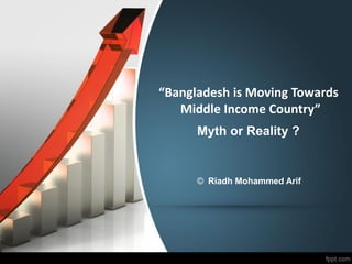 “Bangladesh is Moving Towards
Middle Income Country”
Myth or Reality ?
© Riadh Mohammed Arif
 