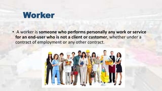 Worker
• A worker is someone who performs personally any work or service
for an end-user who is not a client or customer, whether under a
contract of employment or any other contract.
 