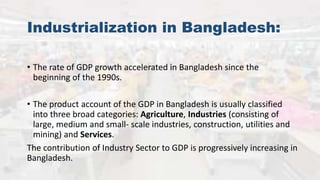Industrialization in Bangladesh:
• The rate of GDP growth accelerated in Bangladesh since the
beginning of the 1990s.
• The product account of the GDP in Bangladesh is usually classified
into three broad categories: Agriculture, Industries (consisting of
large, medium and small- scale industries, construction, utilities and
mining) and Services.
The contribution of Industry Sector to GDP is progressively increasing in
Bangladesh.
 