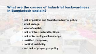 What are the causes of industrial backwardness
in Bangladesh explain?
• lack of positive and favorable industrial policy,
• small savings,
• want of capital,
• lack of infrastructural facilities,
• lack of technological knowledge
• unskilled manpower,
• political instability,
• and lack of proper govt policy.
 