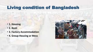 Living condition of Bangladesh
• 1. Housing
• 2. Bosti
• 3. Factory Accommodation
• 4. Group Housing or Mess
 