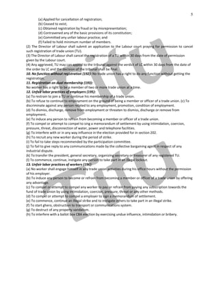 5
(a) Applied for cancellation of registration;
(b) Ceased to exist;
(c) Obtained registration by fraud or by misrepresentation;
(d) Contravened any of the basic provisions of its constitution;
(e) Committed any unfair labour practice; and
(f) Failed to hold minimum number of members.
(2) The Director of Labour shall submit an application to the Labour court praying for permission to cancel
such registration of trade union (TU).
(3) The Director of Labour shall cancel the registration of a TU within 30 days from the date of permission
given by the Labour court.
(4) Any aggrieved, TU may can appeal to the tribunal against the verdict of LC within 30 days from the date of
the order by LC and the decision of the tribunal shall be final.
10. No function without registration (192): No trade union has a right to do any function without getting the
registration.
11. Registration on dual membership (193):
No worker has a right to be a member of two or more trade union at a time.
12. Unfair labor practices of employers (195):
(a) To restrain to join a TU or continue his membership of a trade union.
(b) To refuse to continue to employment on the ground of being a member or officer of a trade union. (c) To
discriminate against any person related to any employment, promotion, condition of employment.
(d) To dismiss, discharge, remove from employment or threaten to dismiss, discharge or remove from
employment.
(e) To induce any person to refrain from becoming a member or officer of a trade union.
(f) To compel or attempt to compel to sing a memorandum of settlement by using intimidation, coercion,
pressure, threat, disconnection of water, power and telephone facilities.
(g) To interfere with or in any way influence in the election provided for in section 202.
(h) To recruit any new worker during the period of strike.
(i) To fail to take steps recommended by the participation committee.
(j) To fail to give reply to any communications made by the collective bargaining agent in respect of any
industrial dispute.
(k) To transfer the president, general secretary, organizing secretary or treasurer of any registered TU.
(l) To commence, continue, instigate any person to take part in an illegal lockout.
13. Unfair labor practices of workers (196):
(a) No worker shall engage himself in any trade union activities during his office hours without the permission
of his employer.
(b) To induce any person to become or refrain from becoming a member or officer of a trade union by offering
any advantage.
(c) To compel or attempt to compel any worker to pay or refrain from paying any subscription towards the
fund of trade union by using intimidation, coercion, pressure, threat or any other methods.
(d) To compel or attempt to compel a employer to sign a memorandum of settlement.
(e) To commence, continue an illegal strike and to instigate others to take part in an illegal strike.
(f) To start ghero, obstruction to transport or communications system.
(g) To destruct of any property vandalism.
(h) To interfere with a ballot box CBA election by exercising undue influence, intimidation or bribery.
 