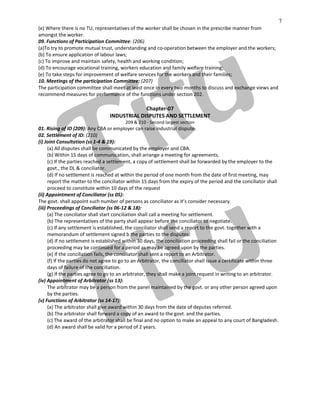 7
(e) Where there is no TU, representatives of the worker shall be chosen in the prescribe manner from
amongst the worker.
09. Functions of Participation Committee: (206)
(a)To try to promote mutual trust, understanding and co-operation between the employer and the workers;
(b) To ensure application of labour laws;
(c) To improve and maintain safety, health and working condition;
(d) To encourage vocational training, workers education and family welfare training;
(e) To take steps for improvement of welfare services for the workers and their families;
10. Meetings of the participation Committee: (207)
The participation committee shall meet at least once in every two months to discuss and exchange views and
recommend measures for performance of the functions under section 202.
Chapter-07
INDUSTRIAL DISPUTES AND SETTLEMENT
209 & 210 - Second largest section
01. Rising of ID (209): Any CBA or employer can raise industrial dispute.
02. Settlement of ID: (210)
(i) Joint Consultation (ss 1-4 & 19):
(a) All disputes shall be communicated by the employer and CBA.
(b) Within 15 days of communication, shall arrange a meeting for agreements.
(c) If the parties reached a settlement, a copy of settlement shall be forwarded by the employer to the
govt., the DL & conciliator.
(d) If no settlement is reached at within the period of one month from the date of first meeting, may
report the matter to the conciliator within 15 days from the expiry of the period and the conciliator shall
proceed to constitute within 10 days of the request
(ii) Appointment of Conciliator (ss 05):
The govt. shall appoint such number of persons as conciliator as it’s consider necessary.
(iii) Proceedings of Conciliator (ss 06-12 & 18):
(a) The conciliator shall start conciliation shall call a meeting for settlement.
(b) The representatives of the party shall appear before the conciliator to negotiate.
(c) If any settlement is established, the conciliator shall send a report to the govt. together with a
memorandum of settlement signed b the parties to the disputes.
(d) If no settlement is established within 30 days, the conciliation proceeding shall fail or the conciliation
proceeding may be continued for a period as may be agreed upon by the parties.
(e) If the conciliation fails, the conciliator shall sent a report to an Arbitrator.
(f) If the parties do not agree to go to an Arbitrator, the conciliator shall issue a certificate within three
days of failure of the conciliation.
(g) If the parties agree to go to an arbitrator, they shall make a joint request in writing to an arbitrator.
(iv) Appointment of Arbitrator (ss 13):
The arbitrator may be a person from the panel maintained by the govt. or any other person agreed upon
by the parties.
(v) Functions of Arbitrator (ss 14-17):
(a) The arbitrator shall give award within 30 days from the date of deputes referred.
(b) The arbitrator shall forward a copy of an award to the govt. and the parties.
(c) The award of the arbitrator shall be final and no option to make an appeal to any court of Bangladesh.
(d) An award shall be valid for a period of 2 years.
 