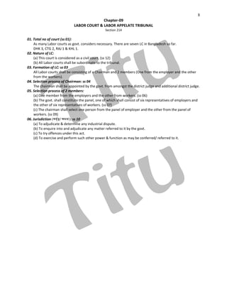 8
Chapter-09
LABOR COURT & LABOR APPELATE TRIBUNAL
Section 214
01. Total no of court (ss 01):
As many Labor courts as govt. considers necessary. There are seven LC in Bangladesh so far.
DHK 3, CTG 2, RAJ 1 & KHL 1.
02. Nature of LC:
(a) This court is considered as a civil court. (ss 12)
(b) All Labor courts shall be subordinate to the tribunal.
03. Formation of LC: ss 03
All Labor courts shall be consisting of a Chairman and 2 members (One from the employer and the other
from the workers).
04. Selection process of Chairman: ss 04
The chairman shall be appointed by the govt. from amongst the district judge and additional district judge.
05. Selection process of 2 members:
(a) One member from the employers and the other from workers. (ss 06)
(b) The govt. shall constitute the panel, one of which shall consist of six representatives of employers and
the other of six representatives of workers. (ss 07)
(c) The chairman shall select one person from the panel of employer and the other from the panel of
workers. (ss 09)
06. Jurisdiction (KZ©„Z¡/ ÿgZv): ss 10
(a) To adjudicate & determine any industrial dispute.
(b) To enquire into and adjudicate any matter referred to it by the govt.
(c) To try offences under this act.
(d) To exercise and perform such other power & function as may be conferred/ referred to it.
 