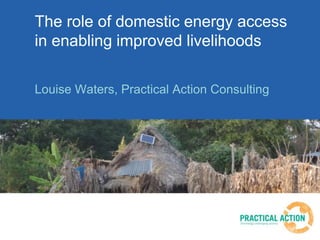 The role of domestic energy access
in enabling improved livelihoods
Louise Waters, Practical Action Consulting
 