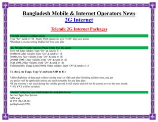 Bangladesh Mobile & Internet Operators News
2G Internet
Teletalk 2G Internet Packages
Teletalk internet configurations
Type "Set" send to 738 . Reply SMS [password cyle "1234" dia] save korun
*Handset a Jekono setting thaklei Net Use kora jabe
2G Prepaid Mobile Internet Plans [Only For 2G users]
5MB 4tk 1day validity.Type "D1" & send to 111
10MB 8tk 2day validity.Type "D2" & send to 111
30MB 20tk 7day validity.Type "D3" & send to 111
250MB 100tk 15day validity.Type "D4" & send to 111
1GB 200tk 30day validity.Type "D5" & send to 111
Unlimited (No Usage Limit) 600tk 30day validity.Type "D6" & send to 111
To check the Usage, Type 'u' and send SMS to 111
*After depletion of data pack within validity time 1p/10kb and after finishing validity time, pay per
use policy will be applicable unless and until subscribe for any data plan.
*If any volume is not used during the validity period, it will expire and will not be carried over to the next month.
*15% VAT will be included.
Manual Configuring your mobile handset for using Data Service
Service Type Any Service
APN wap
IP 192.168.145.101
port(optional) 9201
 