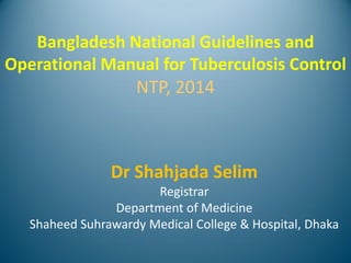 Bangladesh National Guidelines and
Operational Manual for Tuberculosis Control
NTP, 2014
Dr Shahjada Selim
Registrar
Department of Medicine
Shaheed Suhrawardy Medical College & Hospital, Dhaka
 