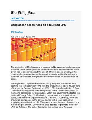 LAW WATCH
https://www.thedailystar.net/law-our-rights/law-watch/news/bangladesh-needs-rules-odourised-lpg-2191071
Bangladesh needs rules on odourised LPG
M S Siddiqui
Tue Oct 5, 2021 12:00 AM
The explosion at Moghbazar at a mosque in Narayanganj and numerous
incidents of fire and explosions at home and other establishments have
given rise to concerns about the use of different gases. Usually, other
countries have regulation on the use of odorants to identify leakage in
pipelines or cylinders. Bangladesh has no such rule on odourisation of
gases.
In Bangladesh, Liquefied Petroleum Gas (LPG) was introduced as a
cooking fuel in September 1978 with the production of about 16,000 tons
of the gas by Eastern Refinery Ltd. (ERL). ERL transferred it to LP Gas
Limited for bottling and it was then passed to the three state-owned oil
marketing companies for distribution. Later, the government adopted the
National Energy Policy 1996 allowing private sector to import, store,
bottle, and distribute Liquefied Natural Gas (LNG). Currently, there are
around 25 companies in the private sector with a total capacity of
supplying two million tons of LPG against a local demand of around one
million ton per annum. Government also decided to promote the use of
LNG as Autogas. The policy facilitates the setting up of Autogas
 