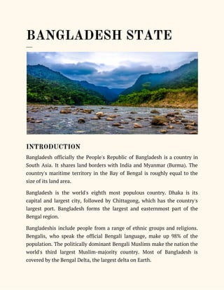  
BANGLADESH STATE 
___ 
 
INTRODUCTION 
Bangladesh officially the People's Republic of Bangladesh is a country in                     
South Asia. It shares land borders with India and Myanmar (Burma). The                       
country's maritime territory in the Bay of Bengal is roughly equal to the                         
size of its land area.  
Bangladesh is the world's eighth most populous country. Dhaka is its                     
capital and largest city, followed by Chittagong, which has the country's                     
largest port. Bangladesh forms the largest and easternmost part of the                     
Bengal region. 
Bangladeshis include people from a range of ethnic groups and religions.                     
Bengalis, who speak the official Bengali language, make up 98% of the                       
population. The politically dominant Bengali Muslims make the nation the                   
world's third largest Muslim-majority country. Most of Bangladesh is                 
covered by the Bengal Delta, the largest delta on Earth.  
 
 